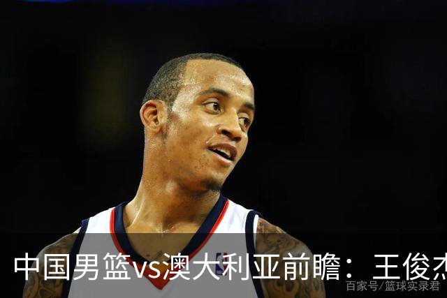 中国男篮vs澳大利亚前瞻：王俊杰徐昕或领衔年轻阵容 杨瀚森无缘大名单